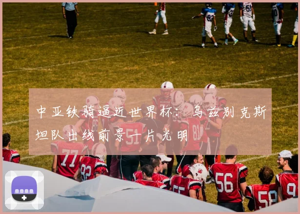 中亚铁骑逼近世界杯：乌兹别克斯坦队出线前景一片光明