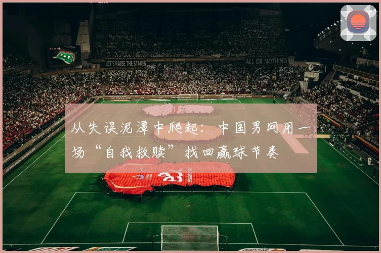 从失误泥潭中爬起:中国男网用一场“自我救赎”找回赢球节奏