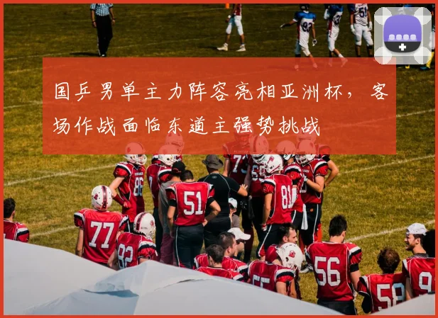 国乒男单主力阵容亮相亚洲杯，客场作战面临东道主强势挑战