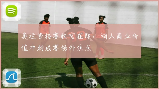 奥运资格赛收官在即，湖人商业价值冲刺成赛场外焦点