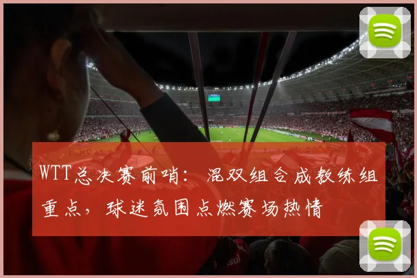WTT总决赛前哨:混双组合成教练组重点,球迷氛围点燃赛场热情